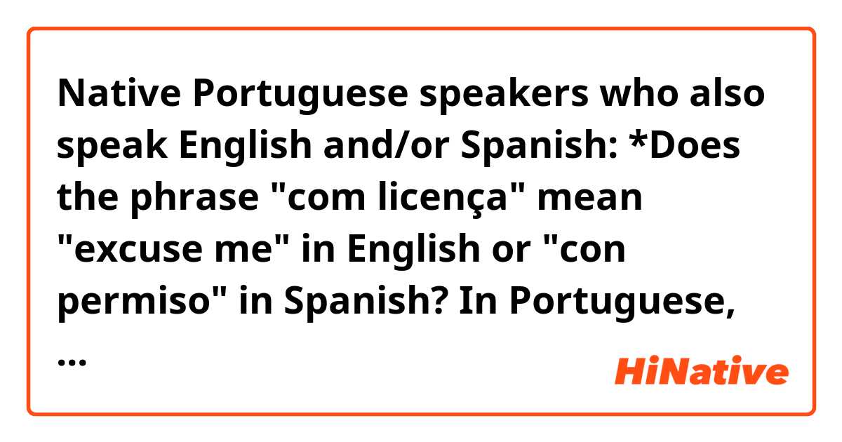 Native Portuguese speakers who also speak English and/or Spanish: 

*Does the phrase "com licença" mean "excuse me" in English or "con permiso" in Spanish?

In Portuguese, in what situations would I hear native speakers say "com licença"?