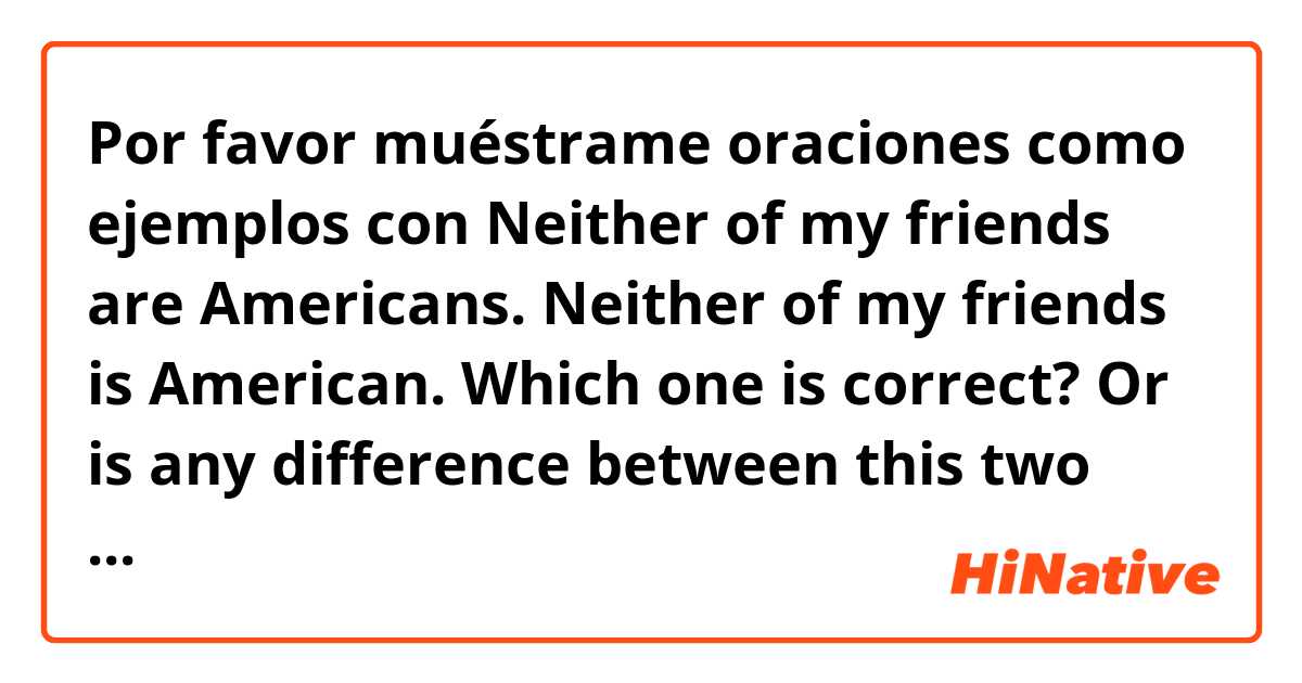 Por favor muéstrame oraciones como ejemplos con Neither of my friends are Americans.

Neither of my friends is American.

Which one is correct? Or is any difference between this two sentences? .