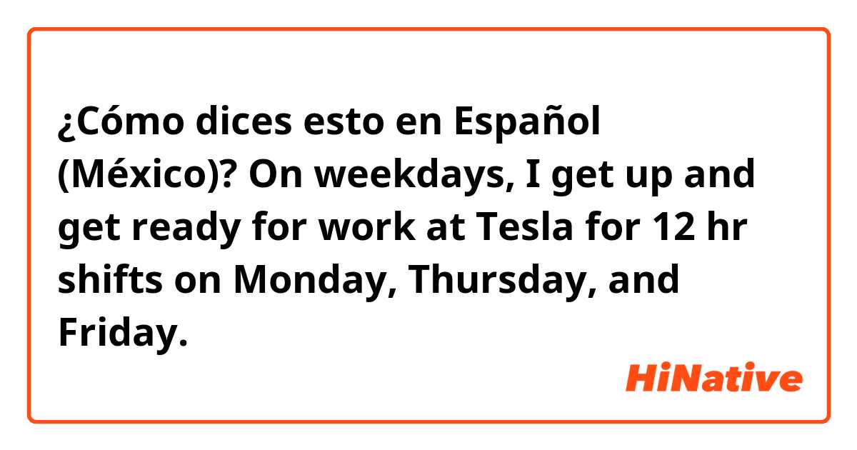 ¿Cómo dices esto en Español (México)? On weekdays, I get up and get ready for work at Tesla for 12 hr shifts on Monday, Thursday, and Friday.