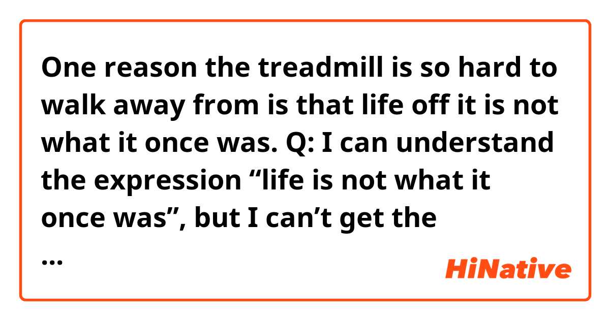 One reason the treadmill is so hard to walk away from is that life off it is not what it once was.

Q: I can understand the expression “life is not what it once was”, but I can’t get the meaning of the sentence “life off it is not what it once was” here.