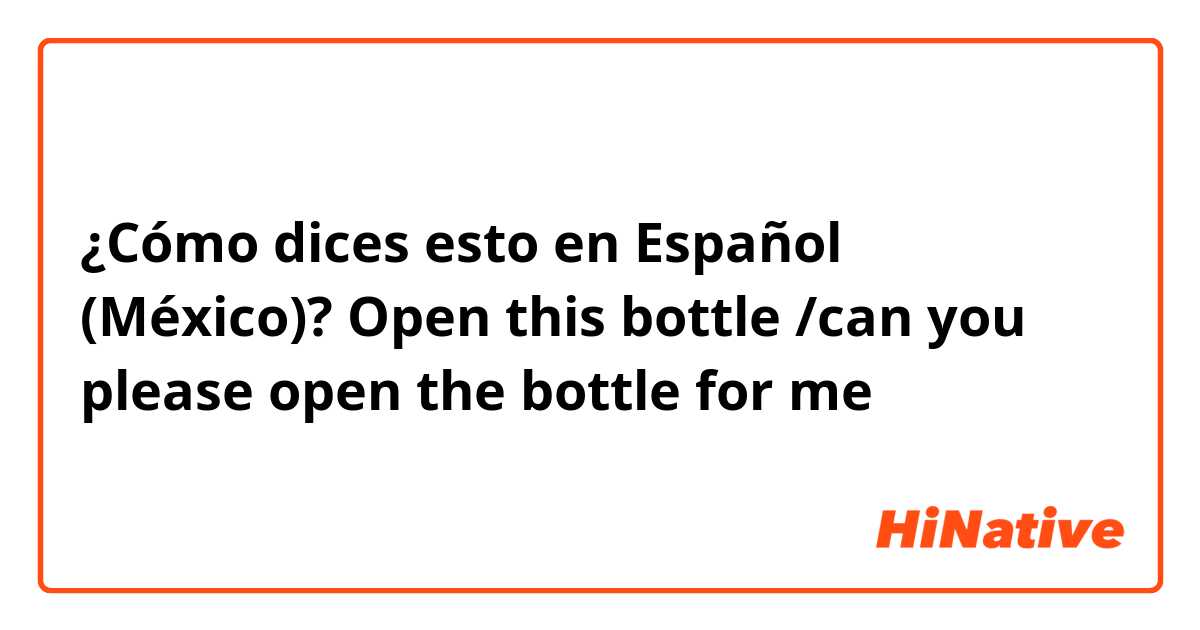 ¿Cómo dices esto en Español (México)? Open this bottle /can you please open the bottle for me