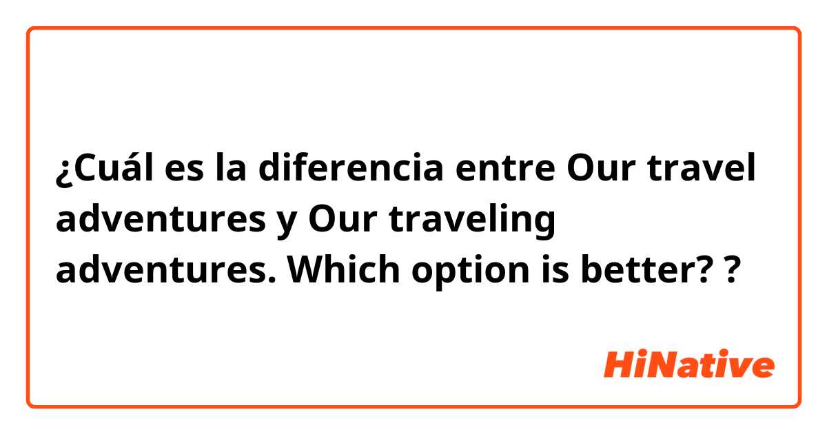 ¿Cuál es la diferencia entre Our travel adventures y Our traveling adventures.   Which option is better? ?