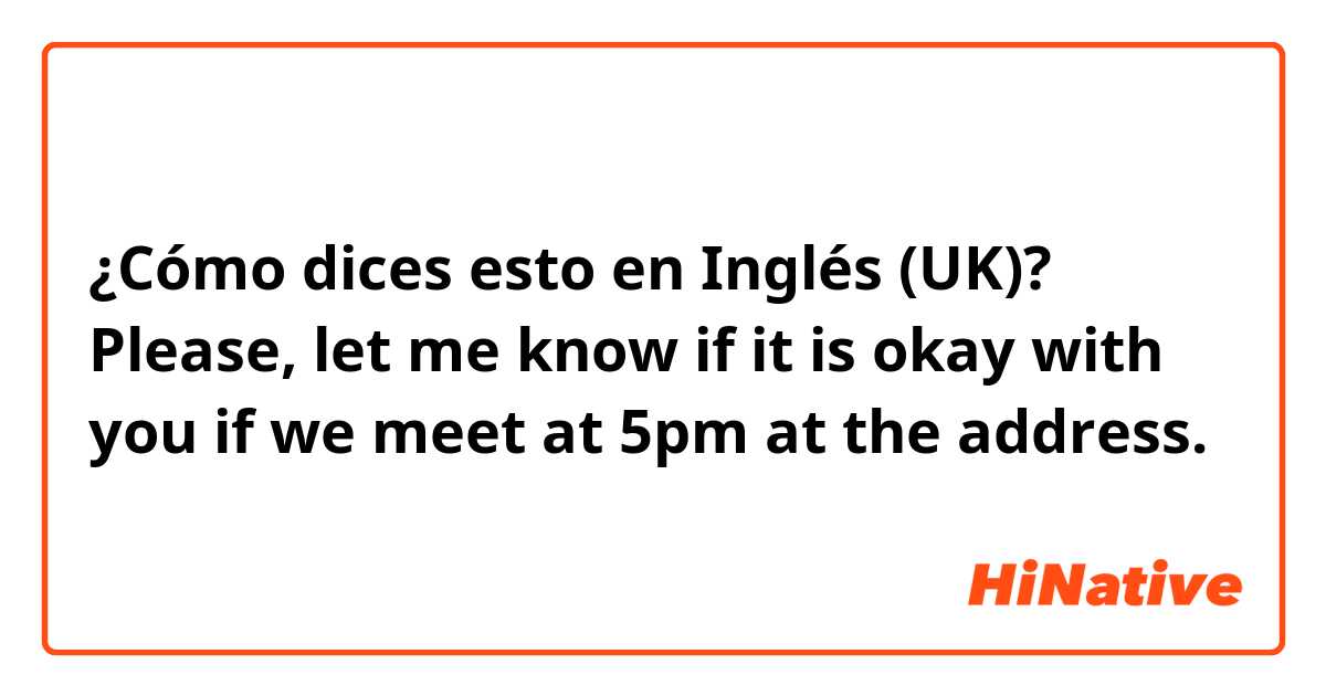 ¿Cómo dices esto en Inglés (UK)? Please, let me know if it is okay with you if we meet at 5pm at the address.