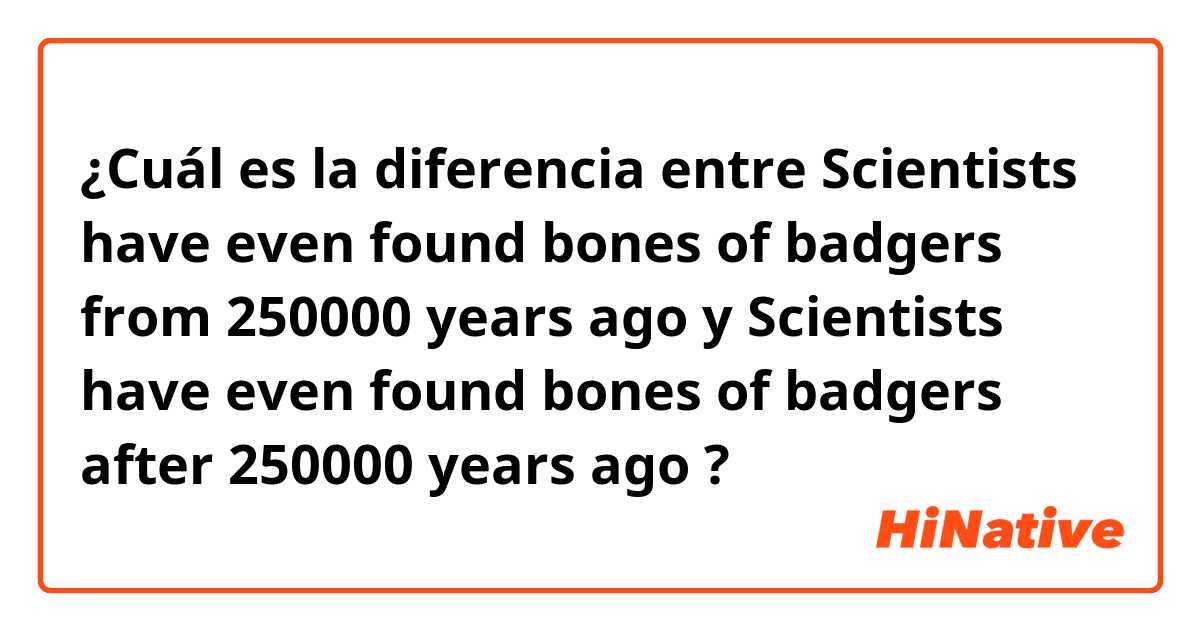 ¿Cuál es la diferencia entre Scientists have even found bones of badgers from 250000 years ago y Scientists have even found bones of badgers after 250000 years ago ?