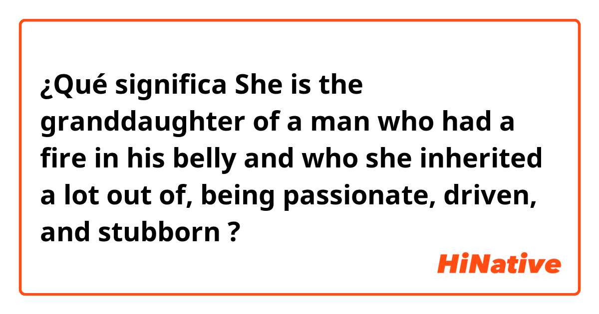 ¿Qué significa She is the granddaughter of a man who had a fire in his belly and who she inherited a lot out of, being passionate, driven, and stubborn?