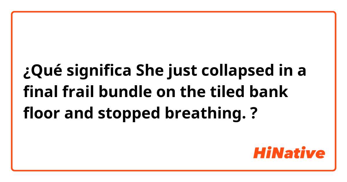 ¿Qué significa She just collapsed in a final frail bundle on the tiled bank floor and stopped breathing.?