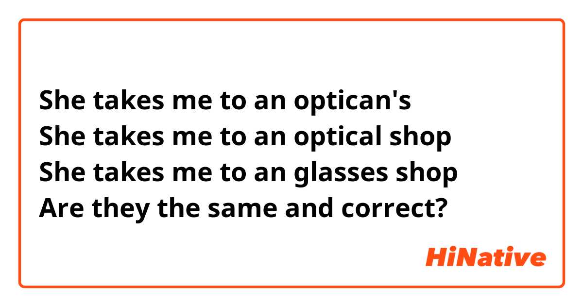 She takes me to an optican's
She takes me to an optical shop
She takes me to an glasses shop
Are they the same and correct?