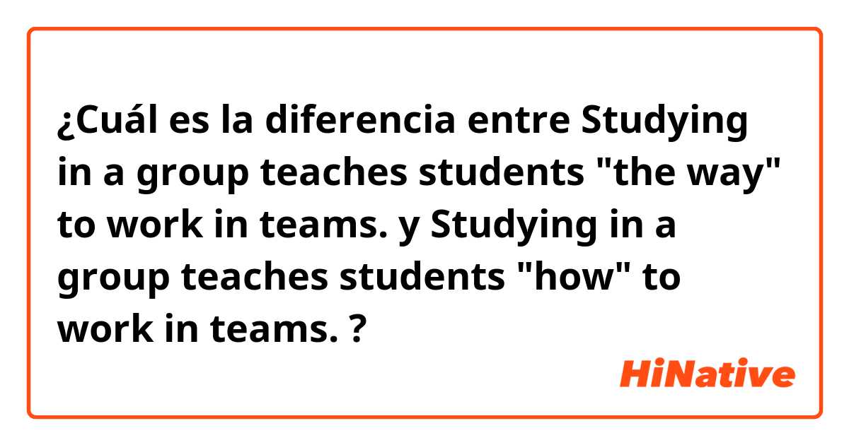 ¿Cuál es la diferencia entre Studying in a group teaches students "the way" to work in teams. y Studying in a group teaches students "how" to work in teams. ?