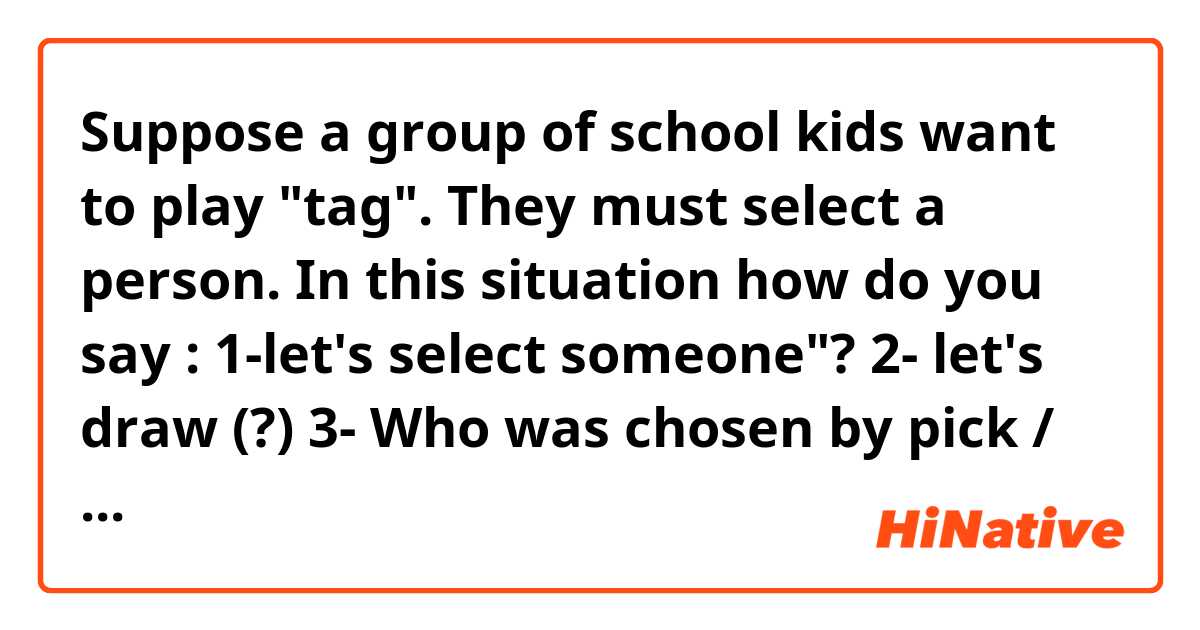 Suppose a group of school kids want to play "tag". They must select a person. In this situation how do you say :

1-let's select someone"? 
2- let's draw (?)
3- Who was chosen by pick / draw (?)
4- You are selected  by draw(?), so stay outside.

Actually I need to know possible  sentences you use in this situation. :) 
