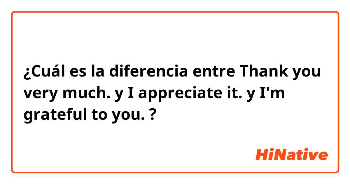 ¿Cuál es la diferencia entre Thank you very much. y I appreciate it. y I'm grateful to you. ?