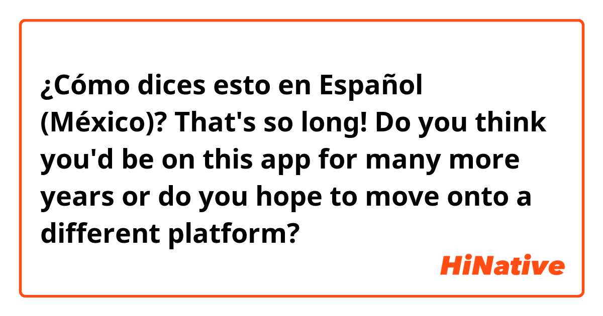 ¿Cómo dices esto en Español (México)? That's so long! Do you think you'd be on this app for many more years or do you hope to move onto a different platform?