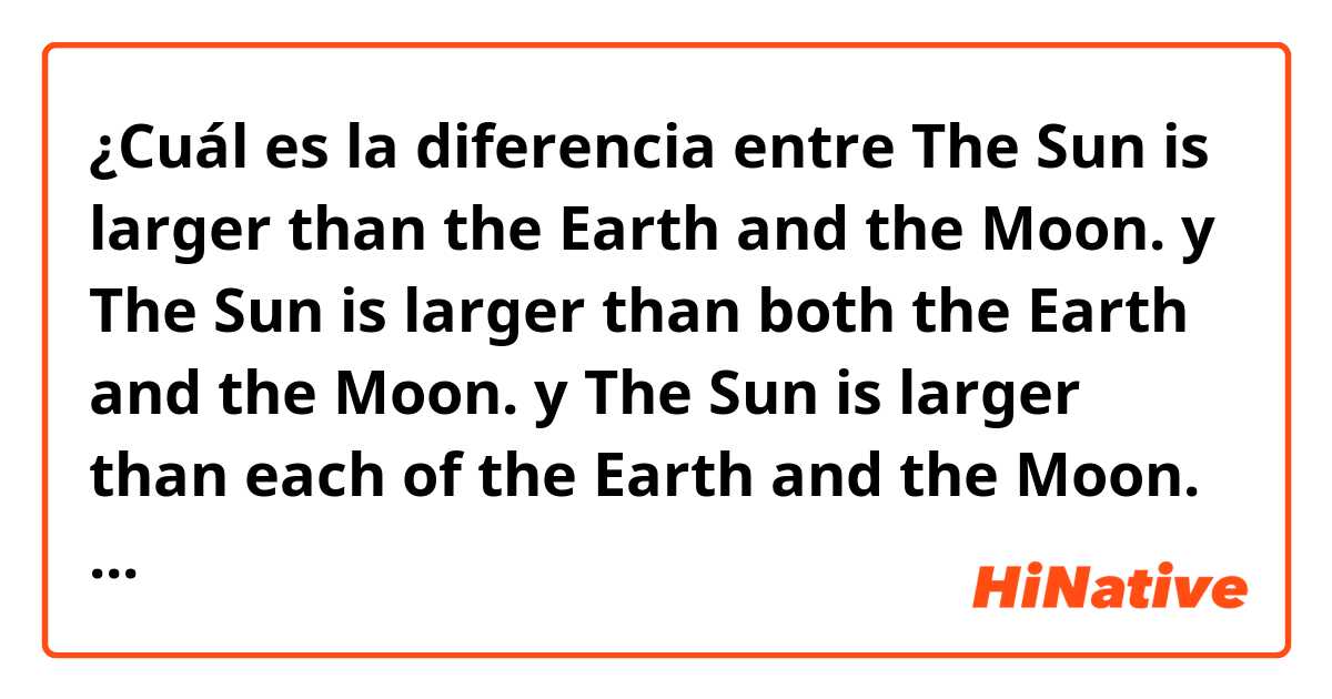 ¿Cuál es la diferencia entre The Sun is larger than the Earth and the Moon. y The Sun is larger than both the Earth and the Moon. y The Sun is larger than each of the Earth and the Moon. ?