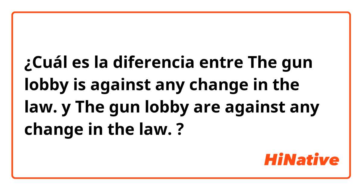 ¿Cuál es la diferencia entre The gun lobby is against any change in the law. y The gun lobby are against any change in the law. ?