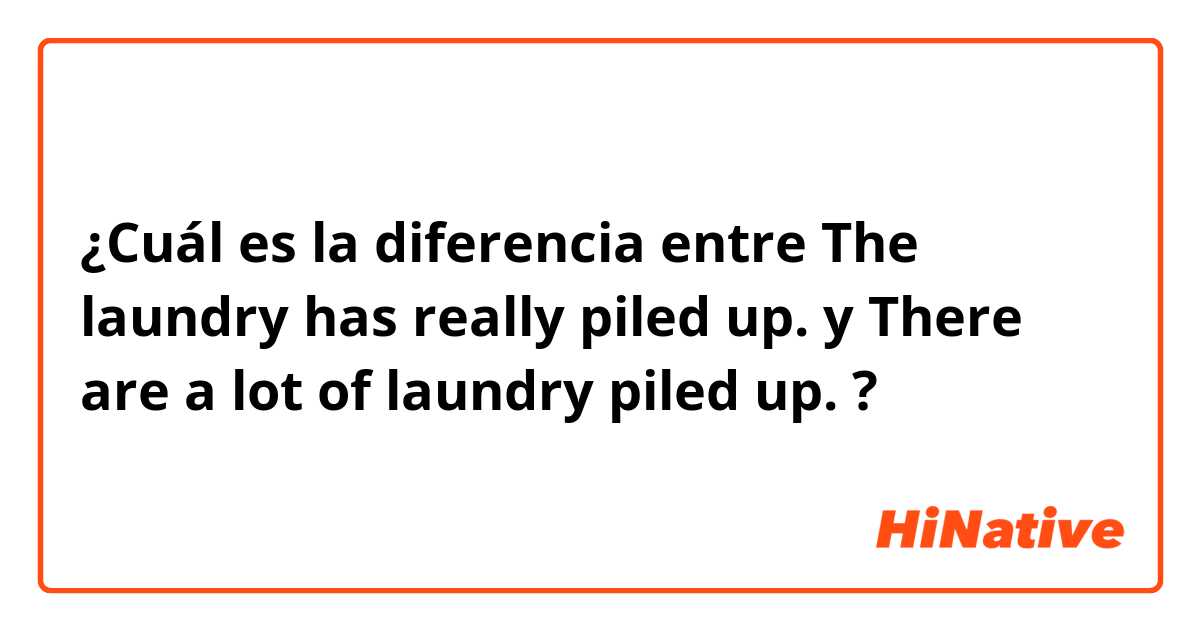 ¿Cuál es la diferencia entre The laundry has really piled up. y There are a lot of laundry piled up. ?