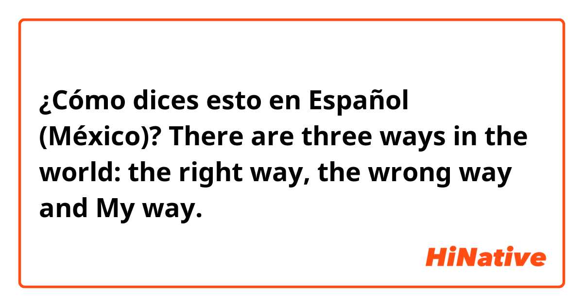 ¿Cómo dices esto en Español (México)? There are three ways in the world: the right way, the wrong way and My way.