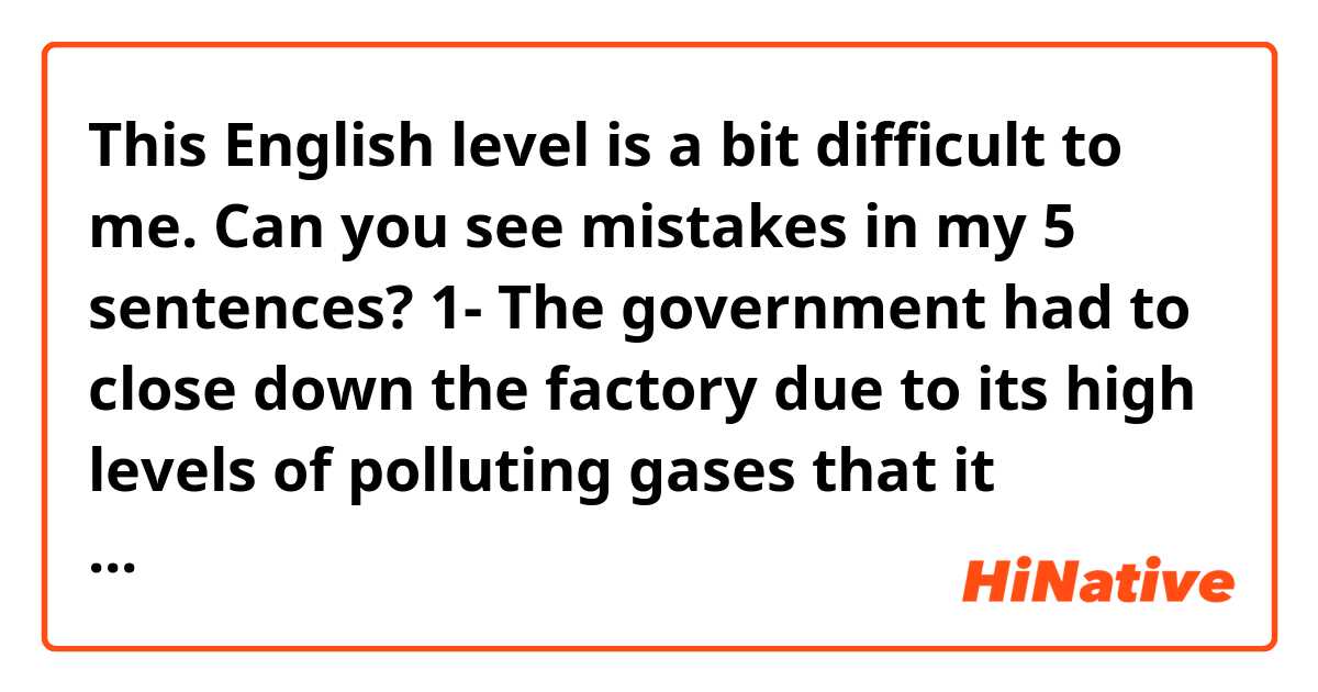 This English level is a bit difficult  to me. Can you see mistakes in my 5 sentences? 😊🙏🏻
1- The government had to close down the factory due to its high levels of polluting gases that it produced
2- Factories must reduce the discharge of polluting gases 
3- If we plant more trees, they can help us to reduce polluting gases in the atmosphere 
4- Did you know that plants can reduce polluting gases in the environment?
5- Textile factories produce an enormous amount of polluting gases every day