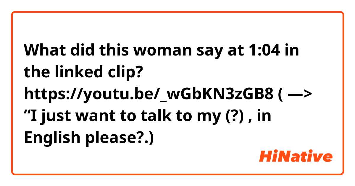 What did this woman say at 1:04 in the linked clip?
https://youtu.be/_wGbKN3zGB8
( — > “I just want to talk to my (?) , in English please?.)

