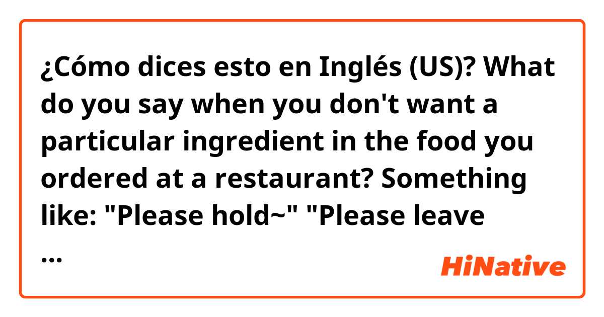 ¿Cómo dices esto en Inglés (US)? What do you say when you don't want a particular ingredient in the food you ordered at a restaurant?

Something like:

"Please hold~" 
"Please leave out~" 
"Please remove~" 
"I don't want ~ in the food."

??

Thanks :)