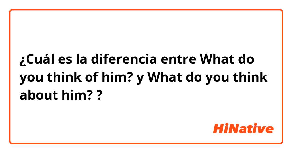 ¿Cuál es la diferencia entre What do you think of him? y What do you think about him? ?