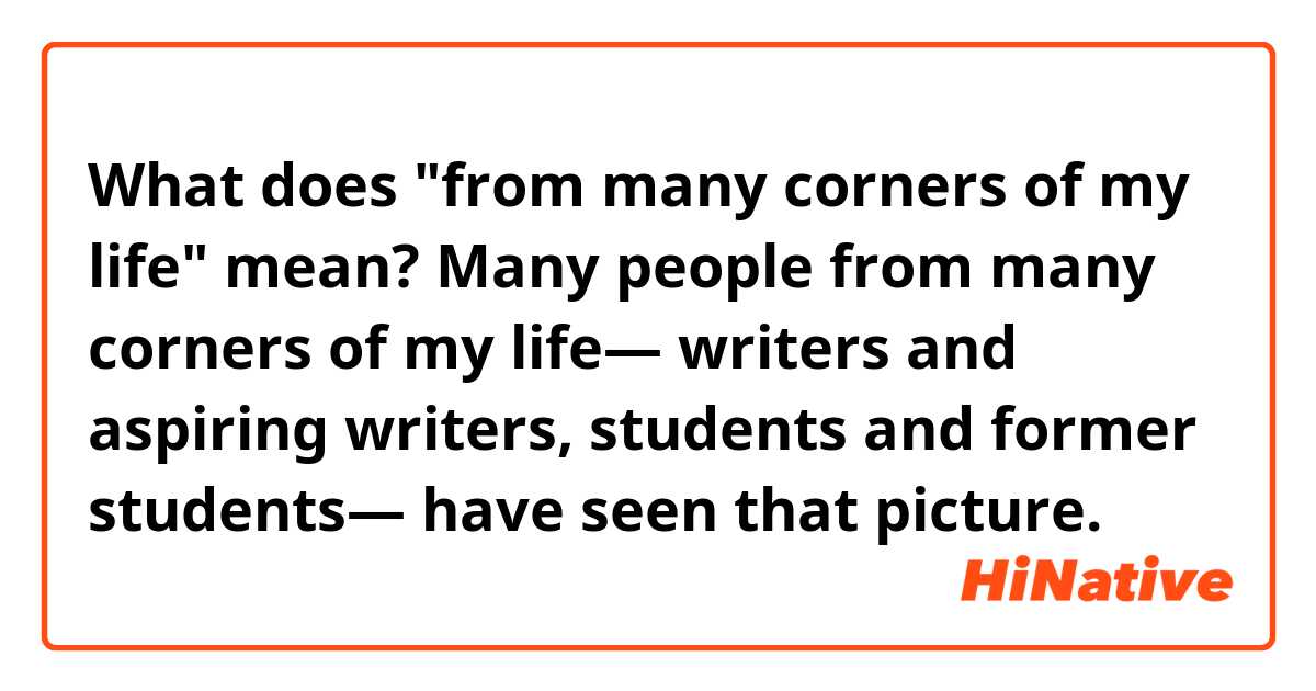 What does "from many corners of my life" mean?

Many people from many corners of my life— writers and aspiring writers, students and former students— have seen that picture.