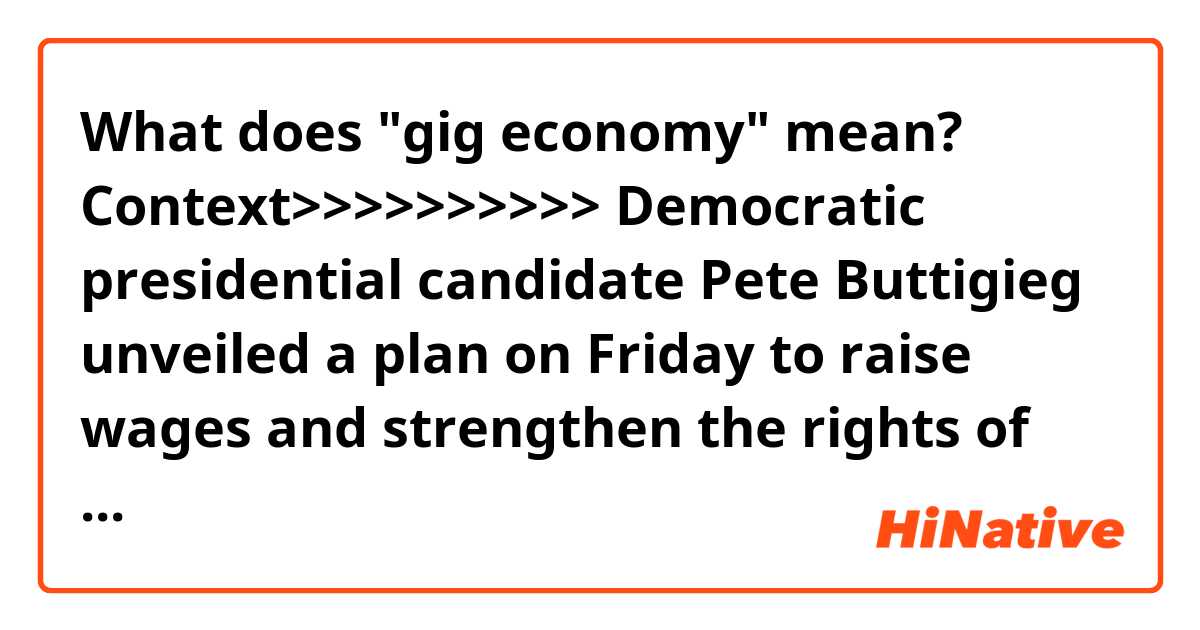 What does "gig economy" mean?

Context>>>>>>>>>>
Democratic presidential candidate Pete Buttigieg unveiled a plan on Friday to raise wages and strengthen the rights of American workers, including "gig economy" workers such as Uber drivers, and fast-food employees.