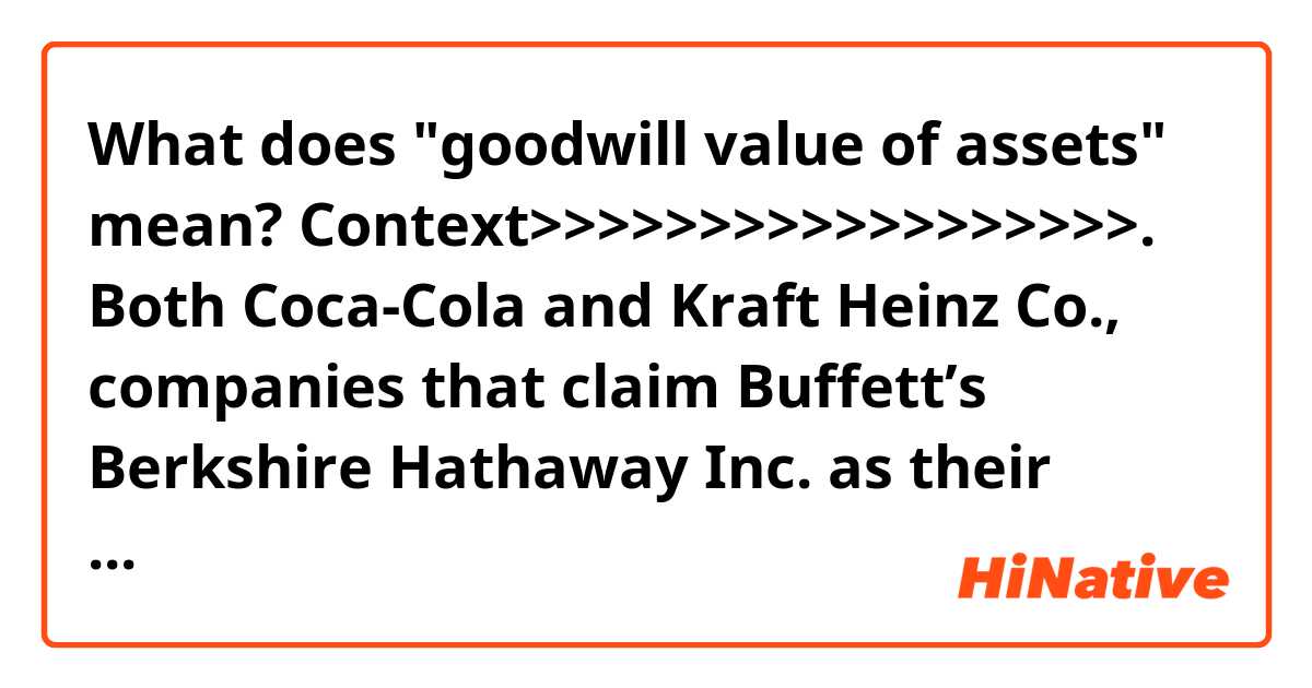What does "goodwill value of assets" mean?

Context>>>>>>>>>>>>>>>>>>.
Both Coca-Cola and Kraft Heinz Co., companies that claim Buffett’s Berkshire Hathaway Inc. as their largest shareholder, have shown in the past two weeks just how hard it is to navigate shifting consumer tastes. Coca-Cola shares slumped last week amid a lackluster profit forecast. On Friday, Kraft Heinz fell to a record low after announcing a $15.4 billion writedown of the goodwill value of assets including the Kraft and Oscar Mayer trademarks.
