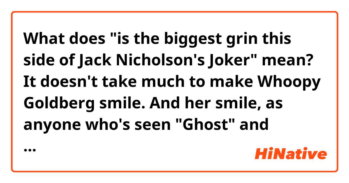 What does "is the biggest grin this side of Jack Nicholson's Joker" mean?

It doesn't take much to make Whoopy Goldberg smile. And her smile, as anyone who's seen "Ghost" and "Sister Act" knows, is the biggest grin this side of Jack Nicholson's Joker, and a lot more attractive.