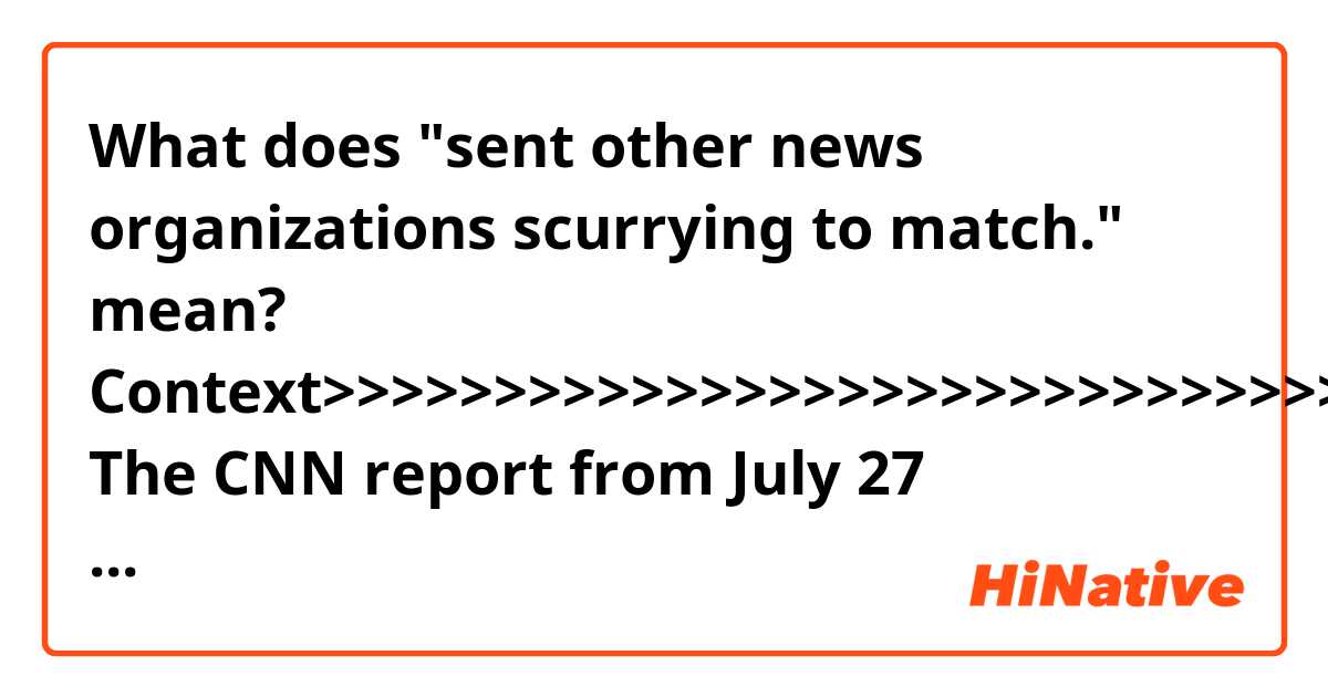 What does "sent other news organizations scurrying to match." mean?

Context>>>>>>>>>>>>>>>>>>>>>>>>>>>>>>>>>
The CNN report from July 27 headlined, “Cohen claims Trump knew in advance of 2016 Trump Tower meeting,” cited “sources with knowledge,” contradicting repeated denials by Trump and his surrogates, as Fox News previously reported. CNN’s report resulted in countless cable news segments and sent other news organizations scurrying to match. 