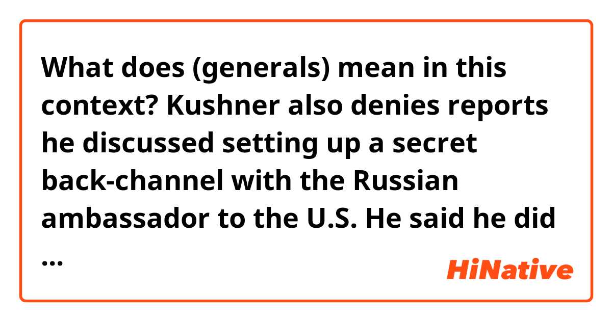 What does (generals) mean in this context?

Kushner also denies reports he discussed setting up a secret back-channel with the Russian ambassador to the U.S.
He said he did speak with the Russian ambassador, Sergey Kislyak, in December at Trump Tower. But he says that conversation was about policy in Syria.
Kushner says that when Kislyak asked if there was a secure line for him to provide information on Syria from what Kislyak called his "generals," Kushner asked if there was an existing communications channel at the embassy that could be used. Kushner says he never proposed an ongoing secret form of communication.