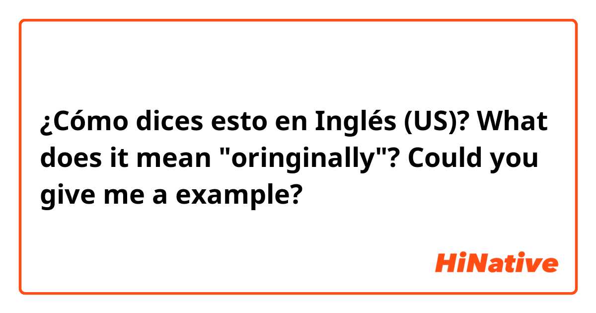 ¿Cómo dices esto en Inglés (US)? What does it mean "oringinally"? Could you give me a example?