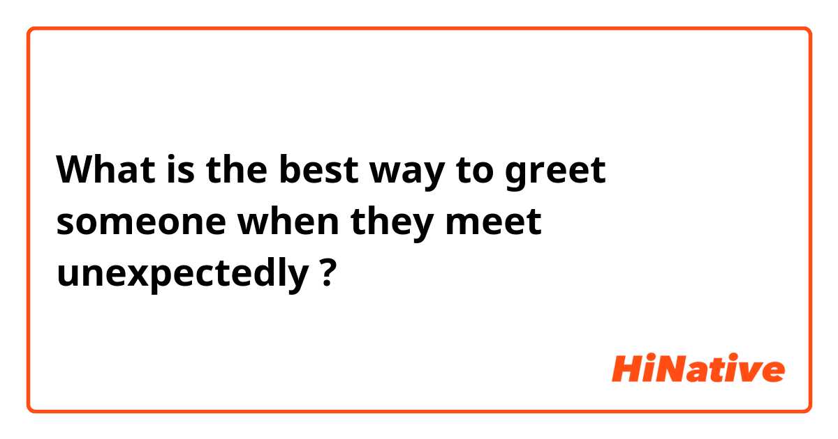 What is the best way to greet someone when they meet unexpectedly ?