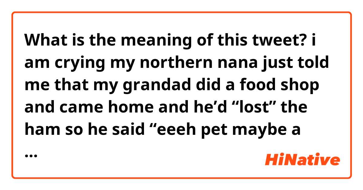 What is the meaning of this tweet?

i am crying
my northern nana just told me that my grandad did a food shop and came home and he’d “lost” the ham 
so he said “eeeh pet maybe a should go back and ask if anybody has handed any ham in?”
like,, it’s not a phone ahahahah
https://twitter.com/heartstarlet/status/1240243927262920709