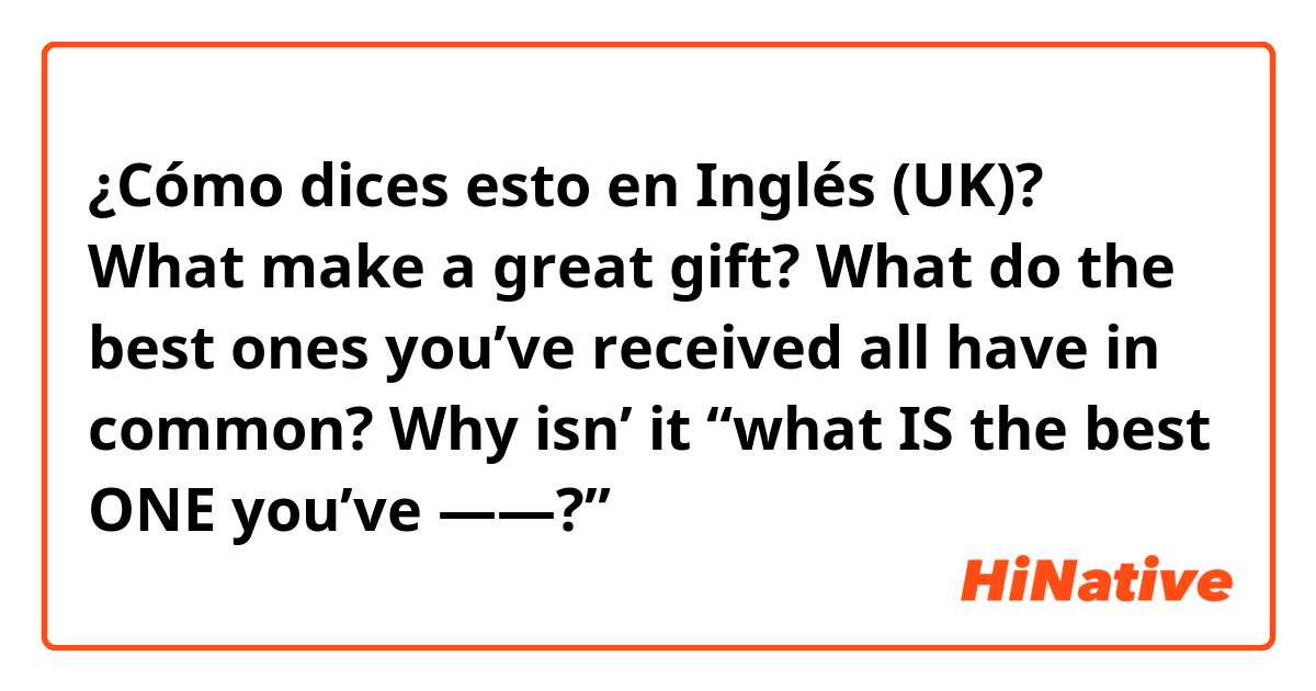 ¿Cómo dices esto en Inglés (UK)? What make a great gift? What do the best ones you’ve received all have in common?  Why isn’ it “what IS the best ONE you’ve ——?”