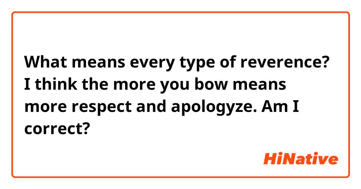 What means every type of reverence?
I think the more you bow means more respect and apologyze. Am I correct?