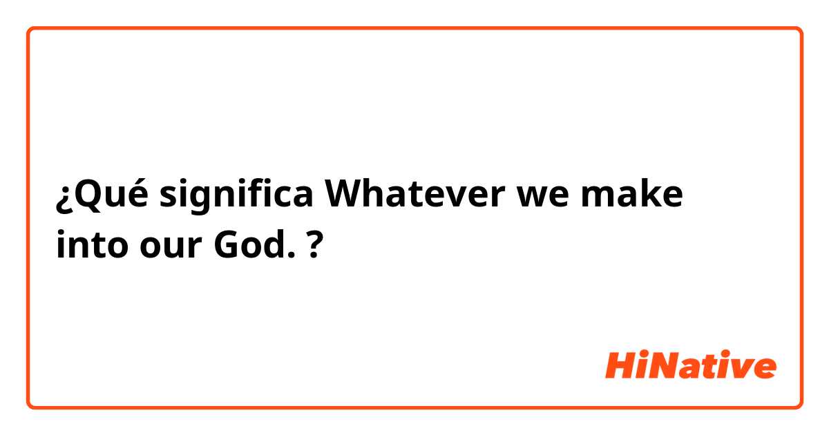 ¿Qué significa Whatever we make into our God. ?