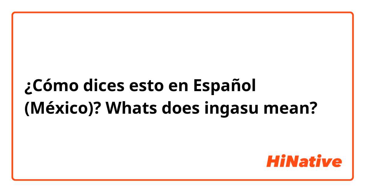 ¿Cómo dices esto en Español (México)? Whats does ingasu mean?