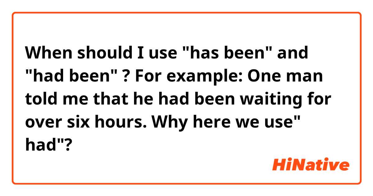 When should I use "has been" and "had been" ?
For example: One man told me that he had been waiting for over six hours. 
Why here we use" had"?