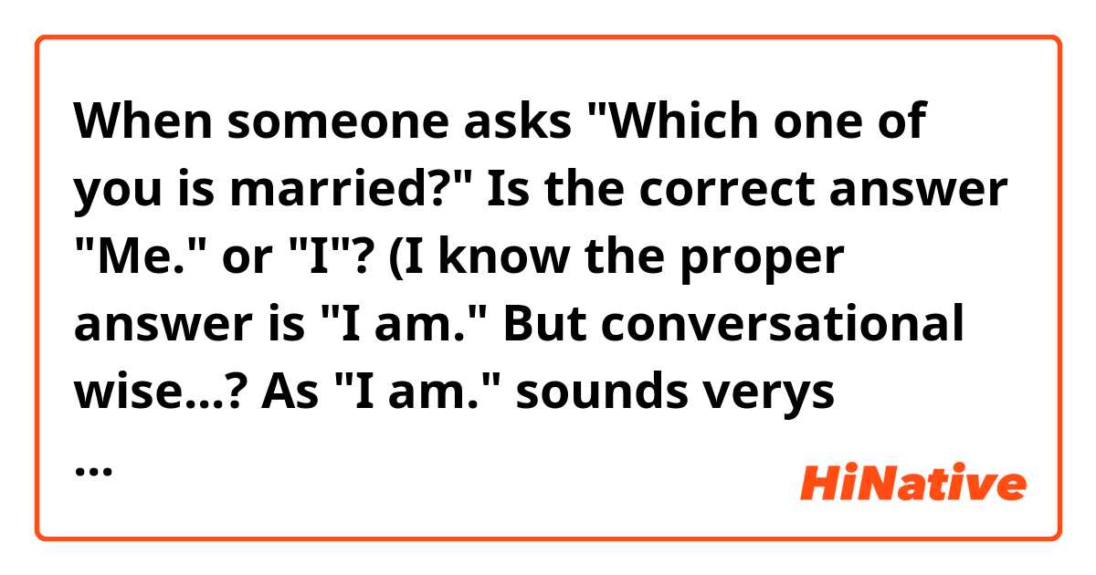 When someone asks "Which one of you is married?" Is the correct answer "Me." or "I"? (I know the proper answer is "I am." But conversational wise...? As "I am." sounds verys serious.)  

Thanks :)