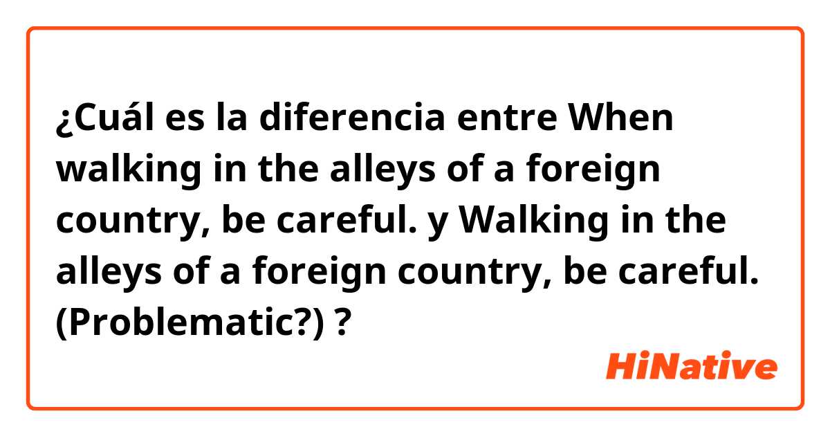 ¿Cuál es la diferencia entre When walking in the alleys of a foreign country, be careful.
 y Walking in the alleys of a foreign country, be careful. (Problematic?) ?