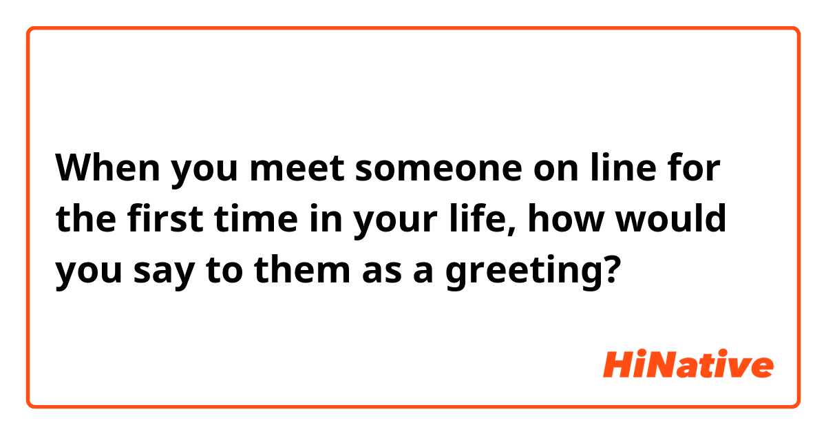 When you meet someone on line for the first time in your life, how would you say to them as a greeting?  