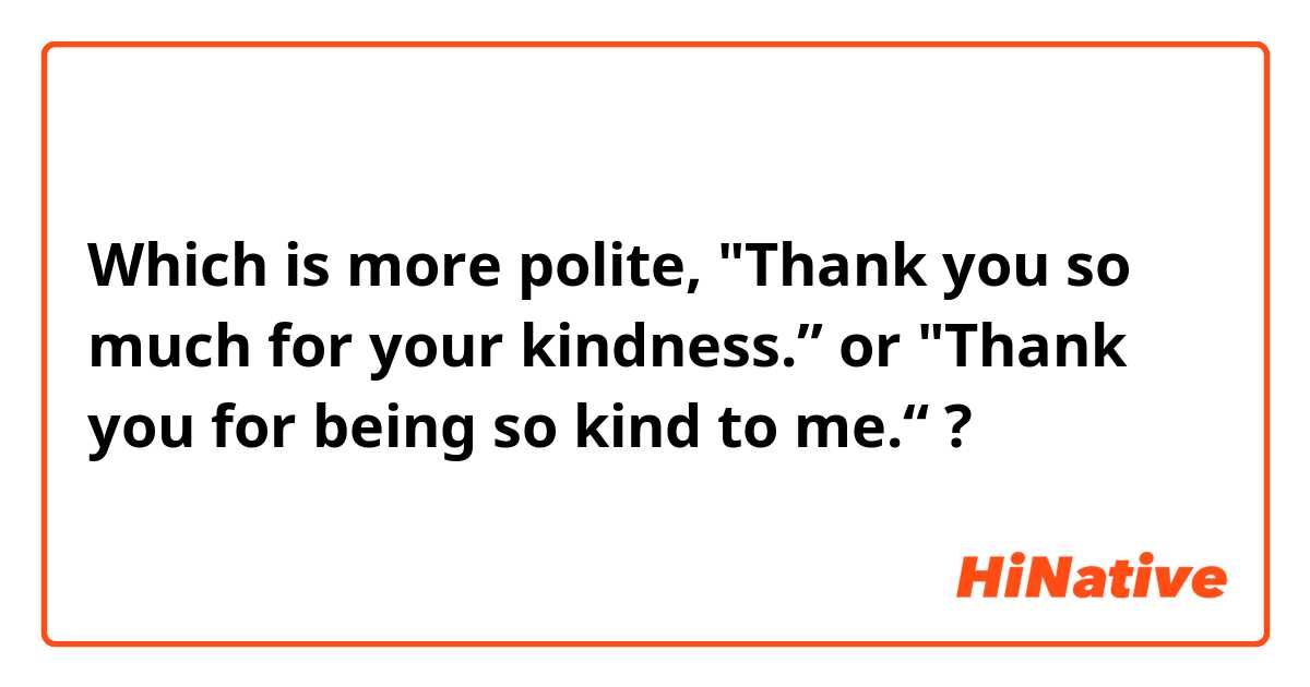 Which is more polite, "Thank you so much for your kindness.” or "Thank you for being so kind to me.“ ? 