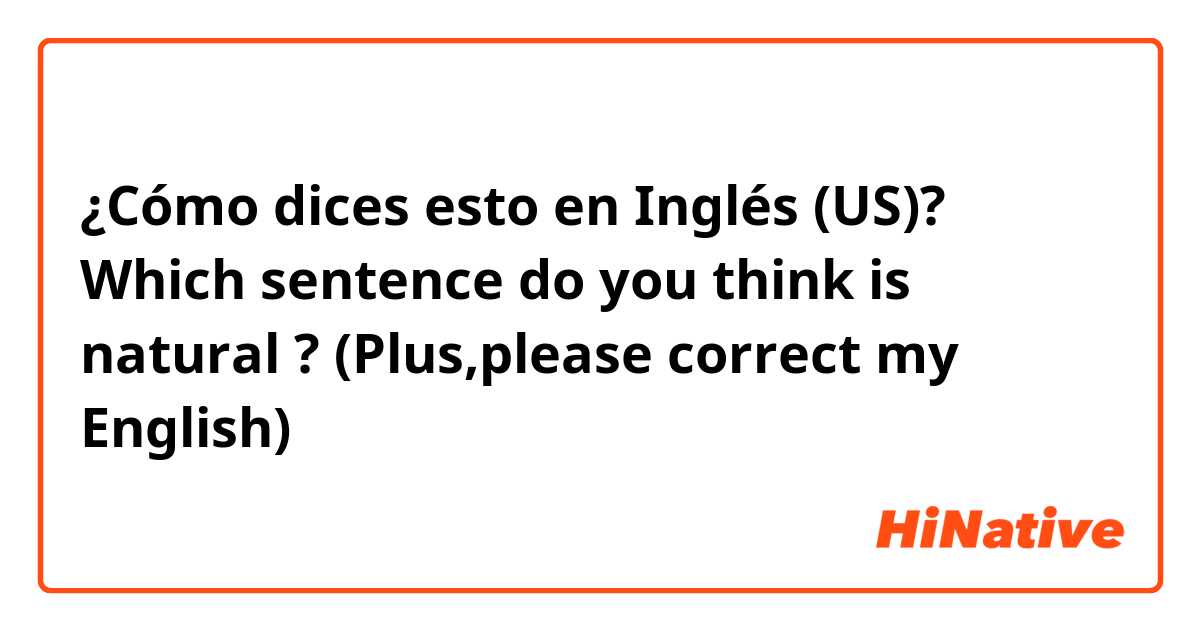 ¿Cómo dices esto en Inglés (US)? Which sentence do you think is natural ? (Plus,please correct my English)