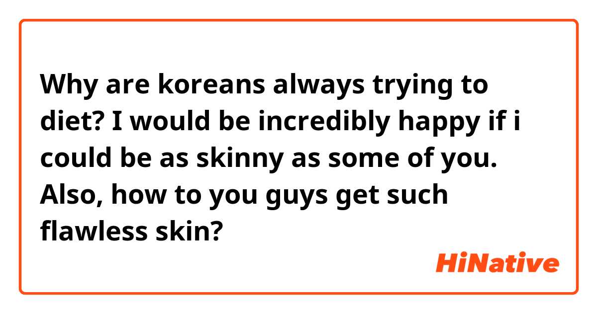 Why are koreans always trying to diet? I would be incredibly happy if i could be as skinny as some of you. Also, how to you guys get such flawless skin? 