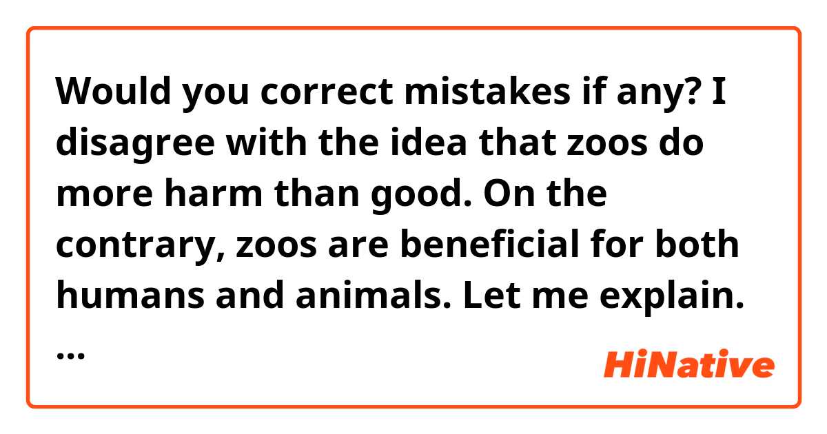 Would you correct mistakes if any? 

I disagree with the idea that zoos do more harm than good. On the contrary, zoos are beneficial for both humans and animals.  Let me explain.
First, zoos are safe for animals.  In the wild, poachers often kill many animsls for their valuable parts like ivory tusks of elephants.  But   keeping them safe in zoos, we can protect endangered species.  Besides, animals are regularky fed balanced meals and can stay healthy.  When they fell ill, they can be taken good care of by vets.  Furthermore, sone zoos have succeeded in artificial breeding of rare animals. It will be beneficial fir the environment in the long run.