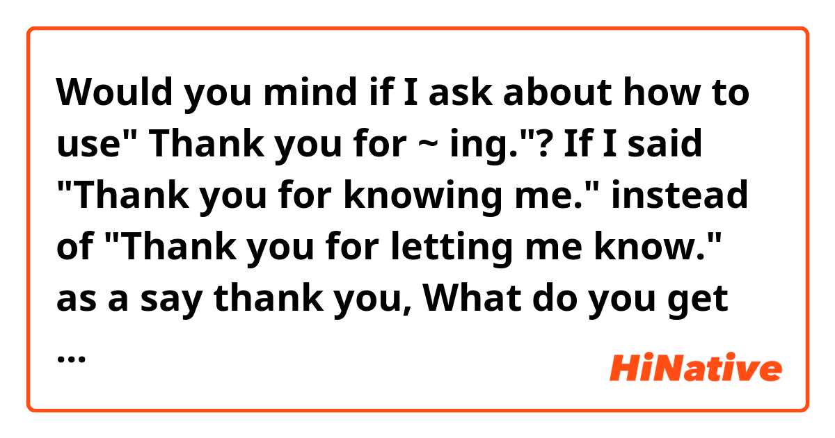 Would you mind if I ask about how to use" Thank you  for ~ ing."?
If I said "Thank you for knowing me." instead of "Thank you for letting me know." as a say thank you, What do you get impression from this? 