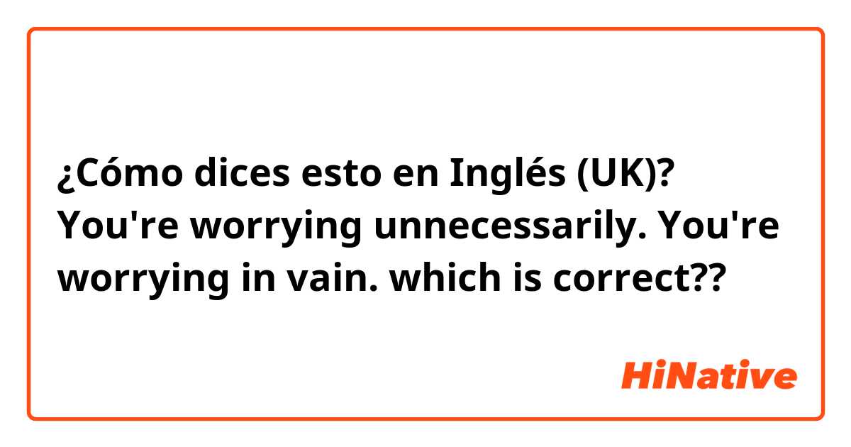 ¿Cómo dices esto en Inglés (UK)? 
You're worrying unnecessarily.
You're worrying in vain. 
which is correct??