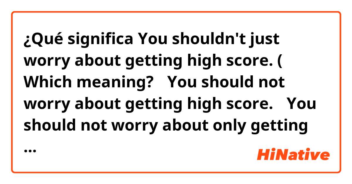 ¿Qué significa You shouldn't just worry about getting high score. ( Which meaning? ①You should not worry about getting high score. ②You should not worry about only getting high score( how you study it is also important).?