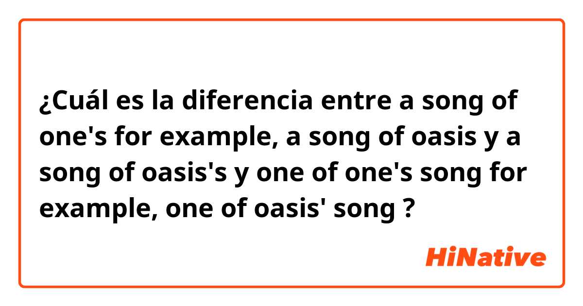 ¿Cuál es la diferencia entre a song of one's
for example, a song of oasis
 y  
a song of oasis's

 y 

one of one's song
for example, one of oasis' song ?