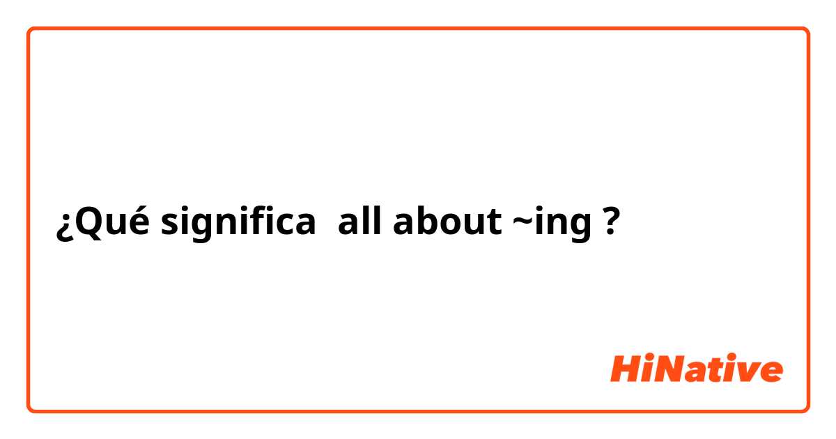 ¿Qué significa all about ~ing?