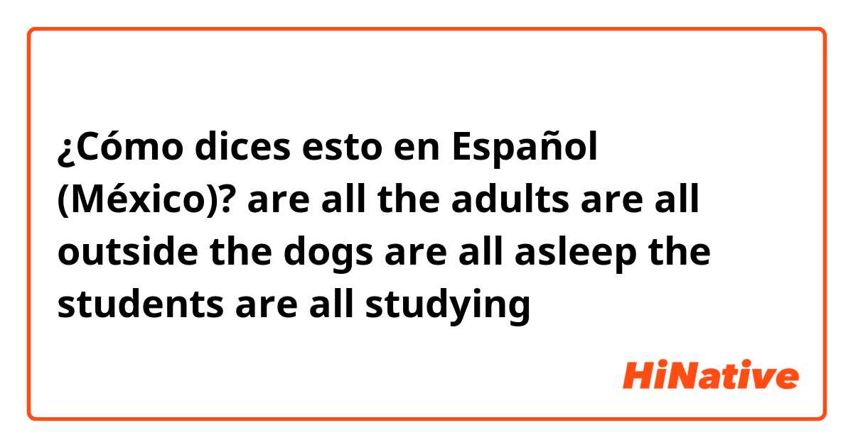 ¿Cómo dices esto en Español (México)? are all

the adults are all outside 

the dogs are all asleep

the students are all studying